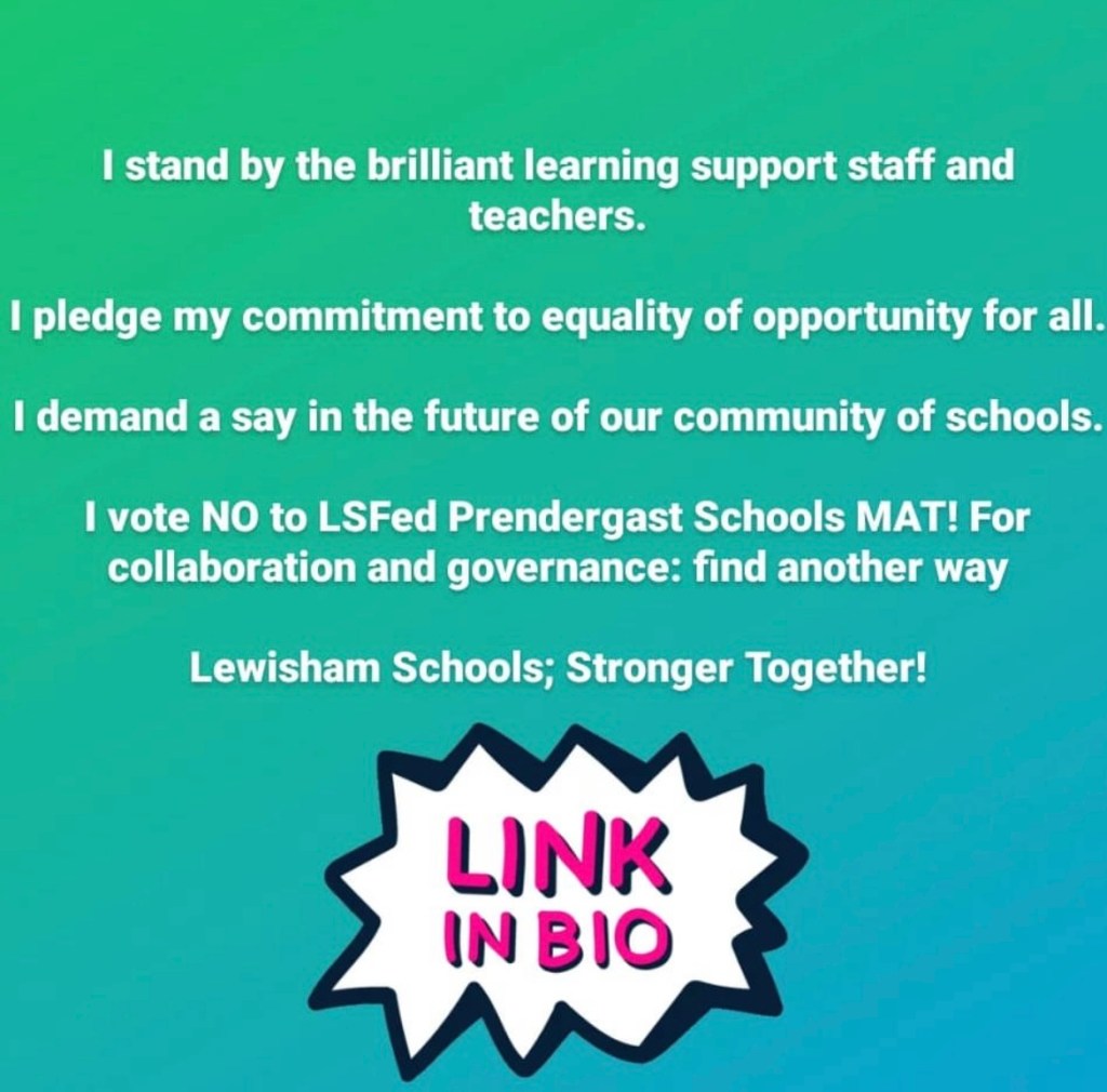 "I stand by the brilliant learning support staff and teachers. I pledge my commitment to equality of opportunity for all. I demand a say in teh future of our community of schools. I vote NO to LSFed Prendergast Schools MAT! For collaboration and governance: find another way. Lewisham Schools; Stronger Together!"